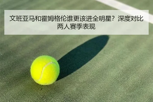 文班亚马和霍姆格伦谁更该进全明星？深度对比两人赛季表现